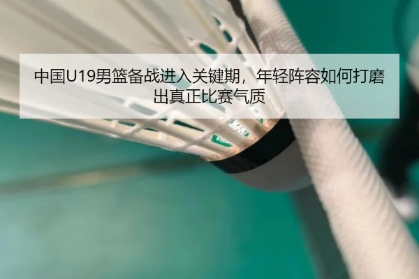 中国U19男篮备战进入关键期，年轻阵容如何打磨出真正比赛气质